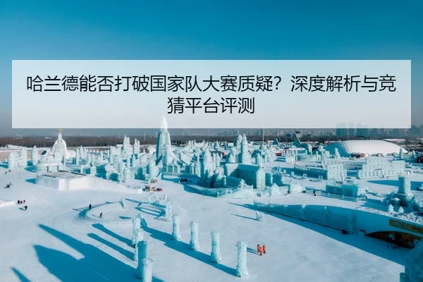 哈兰德能否打破国家队大赛质疑？深度解析与竞猜平台评测
